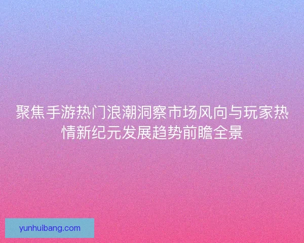 聚焦手游热门浪潮洞察市场风向与玩家热情新纪元发展趋势前瞻全景