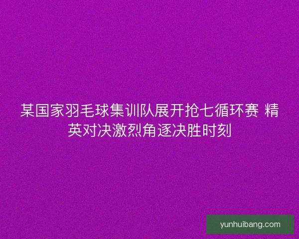 某国家羽毛球集训队展开抢七循环赛 精英对决激烈角逐决胜时刻
