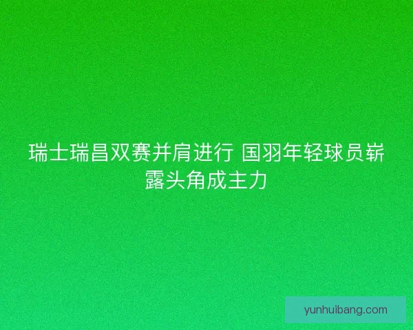 瑞士瑞昌双赛并肩进行 国羽年轻球员崭露头角成主力