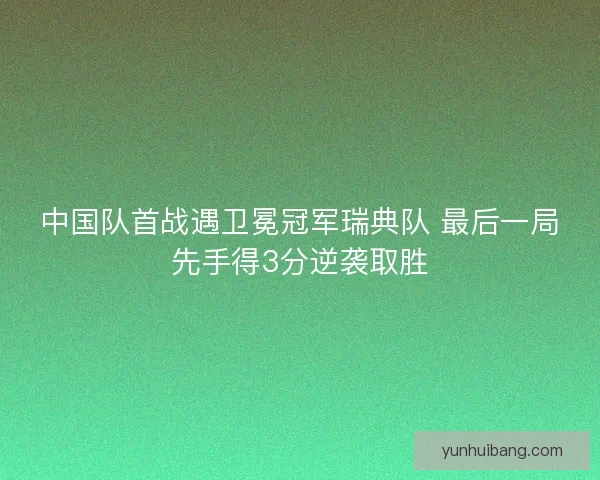 中国队首战遇卫冕冠军瑞典队 最后一局先手得3分逆袭取胜