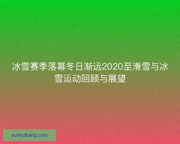 冰雪赛季落幕冬日渐远2020至滑雪与冰雪运动回顾与展望