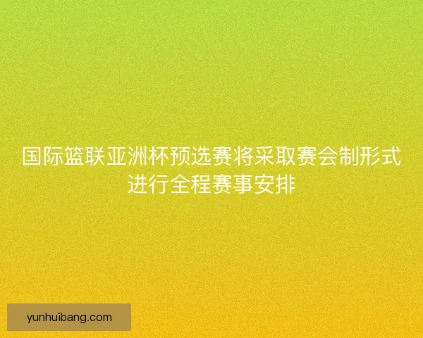 国际篮联亚洲杯预选赛将采取赛会制形式进行全程赛事安排